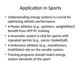 Application in Sports
• Understanding energy systems is crucial for
optimizing athletic performance:
• • Power athletes (e.g., sprinters, weightlifters)
benefit from ATP-PC training.
• • Anaerobic system is vital for sports with
repeated sprints (e.g., soccer, basketball).
• • Endurance athletes (e.g., marathoners,
triathletes) rely on the aerobic system.
• Training programs should match energy
system demands of the sport.
 