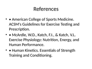 References
• • American College of Sports Medicine.
ACSM's Guidelines for Exercise Testing and
Prescription.
• • McArdle, W.D., Katch, F.I., & Katch, V.L.
Exercise Physiology: Nutrition, Energy, and
Human Performance.
• • Human Kinetics. Essentials of Strength
Training and Conditioning.
 