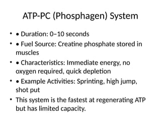 ATP-PC (Phosphagen) System
• • Duration: 0–10 seconds
• • Fuel Source: Creatine phosphate stored in
muscles
• • Characteristics: Immediate energy, no
oxygen required, quick depletion
• • Example Activities: Sprinting, high jump,
shot put
• This system is the fastest at regenerating ATP
but has limited capacity.
 