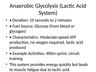 Anaerobic Glycolysis (Lactic Acid
System)
• • Duration: 10 seconds to 2 minutes
• • Fuel Source: Glucose (from blood or
glycogen)
• • Characteristics: Moderate-speed ATP
production, no oxygen required, lactic acid
produced
• • Example Activities: 400m sprint, circuit
training
• This system provides energy quickly but leads
to muscle fatigue due to lactic acid
 