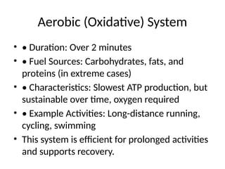 Aerobic (Oxidative) System
• • Duration: Over 2 minutes
• • Fuel Sources: Carbohydrates, fats, and
proteins (in extreme cases)
• • Characteristics: Slowest ATP production, but
sustainable over time, oxygen required
• • Example Activities: Long-distance running,
cycling, swimming
• This system is efficient for prolonged activities
and supports recovery.
 