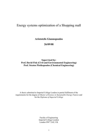 Energy systems optimization of a Shopping mall



                       Aristotelis Giannopoulos

                                   26/09/08




                           Supervised by:
      Prof. David Fisk (Civil and Environmental Engineering)
        Prof. Stratos Pistikopoulos (Chemical Engineering)




     A thesis submitted to Imperial College London in partial fulfilment of the
requirements for the degree of Master of Science in Sustainable Energy Futures and
                        for the Diploma of Imperial College




                             Faculty of Engineering
                            Imperial College London
                             London SW7 2AZ, UK



                                        1
 