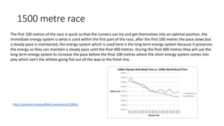 1500 metre race
Http://olympicstrackandfield.com/events/1500m
The first 100 metres of the race is quick so that the runners can try and get themselves into an optimal position, the
immediate energy system is what is used within the first part of the race, after the first 100 metres the pace slows but
a steady pace is maintained, the energy system which is used here is the long term energy system because it preserves
the energy so they can maintain a steady pace until the final 400 metres. During the final 400 metres they will use the
long term energy system to increase the pace before the final 100 metres where the short energy system comes into
play which see’s the athlete going flat out all the way to the finish line.
 