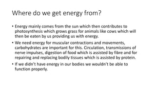 Where do we get energy from?
• Energy mainly comes from the sun which then contributes to
photosynthesis which grows grass for animals like cows which will
then be eaten by us providing us with energy.
• We need energy for muscular contractions and movements,
carbohydrates are important for this. Circulation, transmissions of
nerve impulses, digestion of food which is assisted by fibre and for
repairing and replacing bodily tissues which is assisted by protein.
• If we didn’t have energy in our bodies we wouldn’t be able to
function properly.
 