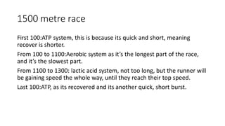 1500 metre race
First 100:ATP system, this is because its quick and short, meaning
recover is shorter.
From 100 to 1100:Aerobic system as it’s the longest part of the race,
and it’s the slowest part.
From 1100 to 1300: lactic acid system, not too long, but the runner will
be gaining speed the whole way, until they reach their top speed.
Last 100:ATP, as its recovered and its another quick, short burst.
 