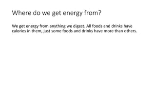 Where do we get energy from?
We get energy from anything we digest. All foods and drinks have
calories in them, just some foods and drinks have more than others.
 