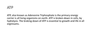 ATP
ATP, also known as Adenosine Triphosphate is the primary energy
carrier is all living organisms on earth. ATP is broken down in cells, by
hydrolysis. The braking down of ATP is essential to growth and life in all
orginisams.
 