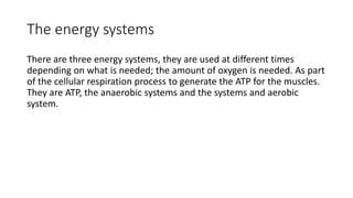 The energy systems
There are three energy systems, they are used at different times
depending on what is needed; the amount of oxygen is needed. As part
of the cellular respiration process to generate the ATP for the muscles.
They are ATP, the anaerobic systems and the systems and aerobic
system.
 
