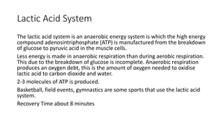 Lactic Acid System
The lactic acid system is an anaerobic energy system is which the high energy
compound adenosintriphosphate (ATP) is manufactured from the breakdown
of glucose to pyruvic acid in the muscle cells.
Less energy is made in anaerobic respiration than during aerobic respiration.
This due to the breakdown of glucose is incomplete. Anaerobic respiration
produces an oxygen debt, this is the amount of oxygen needed to oxidise
lactic acid to carbon dioxide and water.
2-3 molecules of ATP is produced.
Basketball, field events, gymnastics are some sports that use the lactic acid
system.
Recovery Time about 8 minutes
 