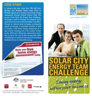 CaSE StUDy
     In January this year, more than 100 staff from
     Bendigo and Adelaide Bank’s head office in
     Bendigo signed up to receive a free home energy
     assessment through Central Victoria Solar City
     as part of the Solar City Energy Team Challenge.
     Promoted to staff by Bendigo and Adelaide Bank
     Head of Environment and Sustainability Trudy Ellery
     through an internal email campaign, participants
     signed up through a nominated member of staff
     to receive a free home energy assessment at a
     time of their choosing and in the comfort of their
     homes. Staff were offered the opportunity to learn
     how to lower the cost of their energy bills while
     contributing to a research trial aimed at increasing
     Australia’s focus on renewable energy.




                                                                                        Solar City
                                                                                        EnErgy tEam
                                                                                        ChallEngE
                                                                                           Saving energy
       generation
       green




A: 3 Johnstone St Castlemaine, Victoria 3450 P: PO Box 557 Castlemaine, Victoria 3450
                                                                                        within your business
T: (03) 5479 1900 F: (03) 5406 0953 E: info@centralvictoriasolarcity.com.au
 
