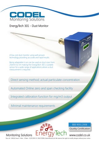 CODEL
Monitoring Solutions
EnergyTech 301 - Dust Monitor
Monitoring Solutions www.codel.co.uk
A low cost dust monitor using well-proven
technology providing accurate and rapid results.
Being adaptable it can can be used on duct sizes from
250mm to 5m making the EnergyTech 301 a suitable
sensor for a wide range of applications where a dust
measurement is required.
Doc i/d : 100242 Issue : A Rev : 5 Date : 17/07/2015 © 2010 CODEL International Ltd. We reserve the right to modify designs without prior notice
Quality Certification
ISO 9001:2008
Direct sensing method; actual particulate concentration
Integrated calibration function for mg/m3 output
Minimal maintenance requirements
Automated Online zero and span checking facility
 