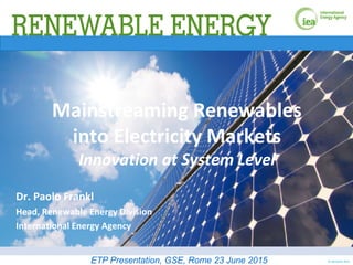 © OECD/IEA 2015
Mainstreaming Renewables
into Electricity Markets
Innovation at System Level
Dr. Paolo Frankl
Head, Renewable Energy Division
International Energy Agency
ETP Presentation, GSE, Rome 23 June 2015
 