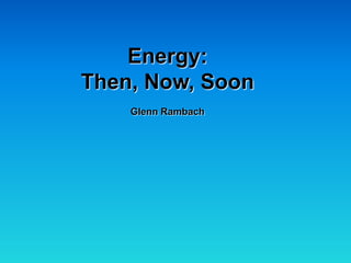 Energy:
Then, Now, Soon
    Glenn Rambach
 