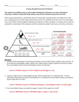Name_____________________________________________ Period_______________ Date_______________
Energy through Ecosystems Worksheet
The amount of available energy at each trophic (feeding) level decreases as it moves through an
ecosystem. As little as 10 percent of the energy at any level is transferred up to the next level.
In the energy pyramid below, calculate the amount of energy that is passed up from one trophic level to the
next, assuming only 10% of the energy from the previous level is available for the next level. For each trophic
level, circle all the words that apply to identify each organism as either a producer or consumer and as either an
autotroph or a heterotroph. If the organism could be considered a predator and/or prey, circle those words also.
Questions
1. Assume that the grasshopper in the food pyramid above must eat half its body weight in grass each day. If
an average-size grasshopper weighs 2 grams, and 1 blade of grass weighs 0.1grams (one tenth of a gram),
how many blades of grass does the grasshopper need to eat each day?
Answer: 10 blades of grass (=1/2 the weight of a grasshopper, or 1 g)
2. Assume a snake must eat 5 grasshoppers per day, while an eagle must eat 2 snakes per day. Use this
information along with your answer from Question #1 to calculate how many blades of grass are needed to
keep an eagle alive for a day?
Answer: 100 blades of grass (=10 blades/grasshopper x 5 grasshoppers/snake x 2 snakes/eagle)
3. How many blades of grass are needed to support a family of four eagles for a week?
Answer: 2800 blades of grass (=100 blades/eagle x 4 eagles x 7 days/week)
Calories transferred to grasshopper:
Calories transferred to snake:
Calories transferred to eagle:
Calories available from grass:
10,000
Circle all words that apply:
producer consumer predator
prey heterotroph autotroph
producer consumer predator
prey heterotroph autotroph
producer consumer predator
prey heterotroph autotroph
producer consumer predator
prey heterotroph autotroph
Answer: 10
Answer: 100
Answer: 1,000
 