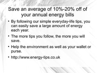Save an average of 10%-20% off of
     your annual energy bills

    By following our simple everyday-life tips, you
    can easily save a large amount of energy
    each year.

    The more tips you follow, the more you will
    save.

    Help the environment as well as your wallet or
    purse.

    http://www.energy-tips.co.uk
 