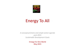 Energy To All
A conceptual frame and simple action agenda
post-2015
Sustainable Development Goals
Energy For One World
May 2015
 