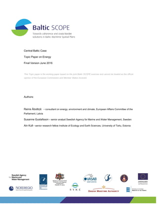 Central Baltic Case
Topic Paper on Energy
Final Version June 2016
Authors:
Reinis Āboltiņš - consultant on energy, environment and climate, European Affairs Committee of the
Parliament, Latvia
Susanne Gustafsson - senior analyst Swedish Agency for Marine and Water Management, Sweden
Ain Kull - senior research fellow Institute of Ecology and Earth Sciences, University of Tartu, Estonia
This Topic paper is the working paper based on the joint Baltic SCOPE exercise and cannot be treated as the official
opinion of the European Commission and Member States involved.
 