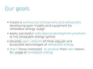 Our goals

 ●   Create a community of engineers and enthusiasts
     developing open models and equipment for
     renewable energy usage
 ●   Apply successful open-source development practices
     to the renewable energy sphere
 ●   Develop open versions of most popular and
     accessible technologies of renewable energy.
 ●   Teach those interested to produce their own means
     for usage of renewable energy
 