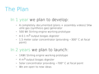 The Plan
 In 1 year we plan to develop:
   –   A completely documented (plans + assembly videos) 5Kw
       utile gas (synthesis gas) generator
   –   500 Wt Stirling engine working prototype
   –   A 0.1 m3 output biogas digester
   –   1,5 meter solar concentrator (providing ~300° C at focal
       point)


 In 2 years we plan to launch:
   –   1KWt Stirling engine working prototype
   –   4 m3 output biogas digester
   –   Solar concentrator providing ~700° C at focal point
   –   We are open to new ideas
 