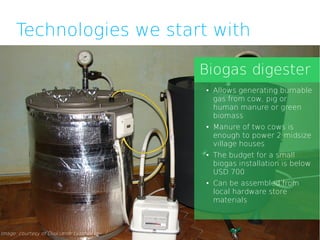 Technologies we start with

                                         Biogas digester
                                         ●   Allows generating burnable
                                             gas from cow, pig or
                                             human manure or green
                                             biomass
                                         ●   Manure of two cows is
                                             enough to power 2 midsize
                                             village houses
                                         ●   The budget for a small
                                             biogas installation is below
                                             USD 700
                                         ●   Can be assembled from
                                             local hardware store
                                             materials



Image: courtesy of Oleksandr Lyashenko
 