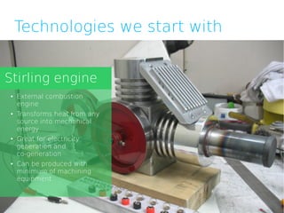 Technologies we start with


Stirling engine
●   External combustion
    engine
●   Transforms heat from any
    source into mechanical
    energy
●   Great for electricity
    generation and
    co-generation
●   Can be produced with
    minimum of machining
    equipment
 