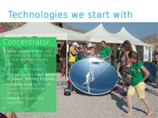 Technologies we start with


Concentrator
●   Solar concentrator can
    provide up to 700 C heat in
    a focal point in a sunny
    day
●   It is cheap to build
●   Can be used to heat water
    or power Stirling Engines
●   Cooking food with solar
    concentrator reduces
    energy bill
●   Simple to make and
    assemble
●
 