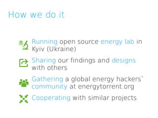 How we do it

     Running open source energy lab in
     Kyiv (Ukraine)
     Sharing our findings and designs
     with others
     Gathering a global energy hackers`
     community at energytorrent.org
     Cooperating with similar projects
 