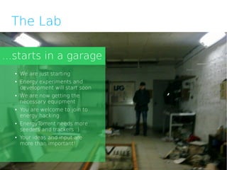 The Lab

...starts in a garage
  ●   We are just starting
  ●   Energy experiments and
      development will start soon
  ●   We are now getting the
      necessary equipment
  ●   You are welcome to join to
      energy hacking
  ●   EnergyTorrent needs more
      seeders and trackers :)
  ●   Your ideas and input are
      more than important!
 