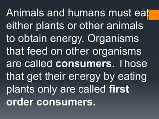 Animals and humans must eat
either plants or other animals
to obtain energy. Organisms
that feed on other organisms
are called consumers. Those
that get their energy by eating
plants only are called first
order consumers.
 
