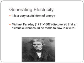 Generating Electricity
 It is a very useful form of energy
 Michael Faraday (1791-1867) discovered that an
electric current could be made to flow in a wire.
 