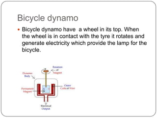 Bicycle dynamo
 Bicycle dynamo have a wheel in its top. When
the wheel is in contact with the tyre it rotates and
generate electricity which provide the lamp for the
bicycle.
 
