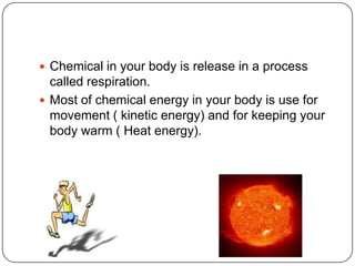 Chemical in your body is release in a process
called respiration.
 Most of chemical energy in your body is use for
movement ( kinetic energy) and for keeping your
body warm ( Heat energy).
 