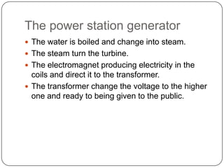 The power station generator
 The water is boiled and change into steam.
 The steam turn the turbine.
 The electromagnet producing electricity in the
coils and direct it to the transformer.
 The transformer change the voltage to the higher
one and ready to being given to the public.
 