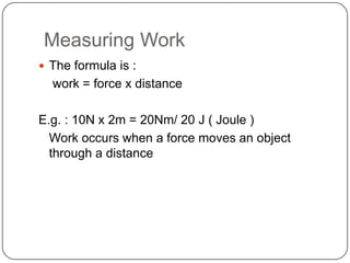 Measuring Work
 The formula is :
work = force x distance
E.g. : 10N x 2m = 20Nm/ 20 J ( Joule )
Work occurs when a force moves an object
through a distance
 