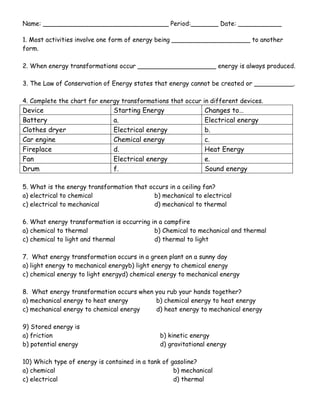 1. Most activities involve one form of energy being ____________________ to another form. <br />2. When energy transformations occur ____________________ energy is always produced. <br />3. The Law of Conservation of Energy states that energy cannot be created or __________.<br />4. Complete the chart for energy transformations that occur in different devices. <br />DeviceStarting EnergyChanges to…Batterya. Electrical energyClothes dryerElectrical energyb.Car engineChemical energyc.Fireplaced.Heat EnergyFanElectrical energye.Drumf. Sound energy<br />5. What is the energy transformation that occurs in a ceiling fan?<br />a) electrical to chemicalb) mechanical to electrical<br />c) electrical to mechanical d) mechanical to thermal<br />6. What energy transformation is occurring in a campfire<br />a) chemical to thermalb) Chemical to mechanical and thermal<br />c) chemical to light and thermald) thermal to light<br />7.  What energy transformation occurs in a green plant on a sunny day<br />a) light energy to mechanical energy              b) light energy to chemical energy<br />c) chemical energy to light energy                  d) chemical energy to mechanical energy<br />8.  What energy transformation occurs when you rub your hands together?<br />a) mechanical energy to heat energy               b) chemical energy to heat energy<br />c) mechanical energy to chemical energy d) heat energy to mechanical energy<br />9) Stored energy is <br />a) friction   b) kinetic energy<br />b) potential energy    d) gravitational energy<br />10) Which type of energy is contained in a tank of gasoline?<br />a) chemicalb) mechanical<br />c) electricald) thermal<br />