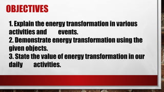 OBJECTIVES
1. Explain the energy transformation in various
activities and events.
2. Demonstrate energy transformation using the
given objects.
3. State the value of energy transformation in our
daily activities.
 