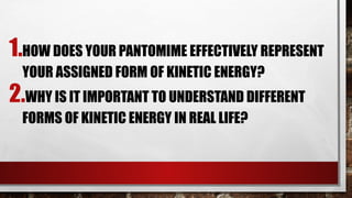 1.HOW DOES YOUR PANTOMIME EFFECTIVELY REPRESENT
YOUR ASSIGNED FORM OF KINETIC ENERGY?
2.WHY IS IT IMPORTANT TO UNDERSTAND DIFFERENT
FORMS OF KINETIC ENERGY IN REAL LIFE?
 