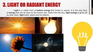 3. LIGHT OR RADIANT ENERGY
Light is a visible form of radiant energy that travels in waves. It is the only form
of energy that can be seen by the human eye. Aside from the Sun, light energy is given off
by other stars, light bulbs, lasers and hot objects.
 