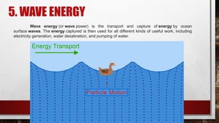 5. WAVE ENERGY
Wave energy (or wave power) is the transport and capture of energy by ocean
surface waves. The energy captured is then used for all different kinds of useful work, including
electricity generation, water desalination, and pumping of water.
 