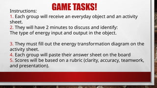 GAME TASKS!
Instructions:
1. Each group will receive an everyday object and an activity
sheet.
2. They will have 2 minutes to discuss and identify:
The type of energy input and output in the object.
3. They must fill out the energy transformation diagram on the
activity sheet.
4. Each group will paste their answer sheet on the board
5. Scores will be based on a rubric (clarity, accuracy, teamwork,
and presentation).
 