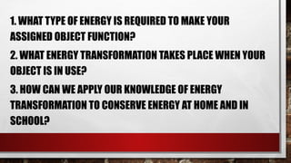 1. WHAT TYPE OF ENERGY IS REQUIRED TO MAKE YOUR
ASSIGNED OBJECT FUNCTION?
2. WHAT ENERGY TRANSFORMATION TAKES PLACE WHEN YOUR
OBJECT IS IN USE?
3. HOW CAN WE APPLY OUR KNOWLEDGE OF ENERGY
TRANSFORMATION TO CONSERVE ENERGY AT HOME AND IN
SCHOOL?
 