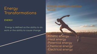 Energy
Transformations
ENERGY
-Energy is deﬁned as the ability to do
work or the ability to cause change.
Energy exists in various
forms:
-Kinetic energy
-Heat energy
-Potential energy
-Chemical energy
-Electrical energy
 