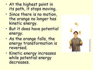 • At the highest point in
its path, it stops moving.
• Since there is no motion,
the orange no longer has
kinetic energy.
• But it does have potential
energy.
• As the orange falls, the
energy transformation is
reversed.
• Kinetic energy increases
while potential energy
decreases.
 