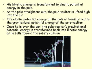 • His kinetic energy is transformed to elastic potential
energy in the pole.
• As the pole straightens out, the pole-vaulter is lifted high
into the air.
• The elastic potential energy of the pole is transformed to
the gravitational potential energy of the pole-vaulter.
• Once he is over the bar, the pole-vaulter’s gravitational
potential energy is transformed back into kinetic energy
as he falls toward the safety cushion.
 