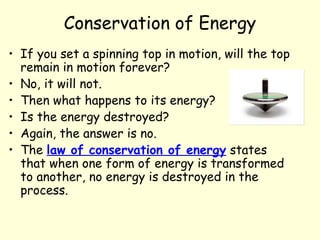 Conservation of Energy
• If you set a spinning top in motion, will the top
remain in motion forever?
• No, it will not.
• Then what happens to its energy?
• Is the energy destroyed?
• Again, the answer is no.
• The law of conservation of energy states
that when one form of energy is transformed
to another, no energy is destroyed in the
process.
 