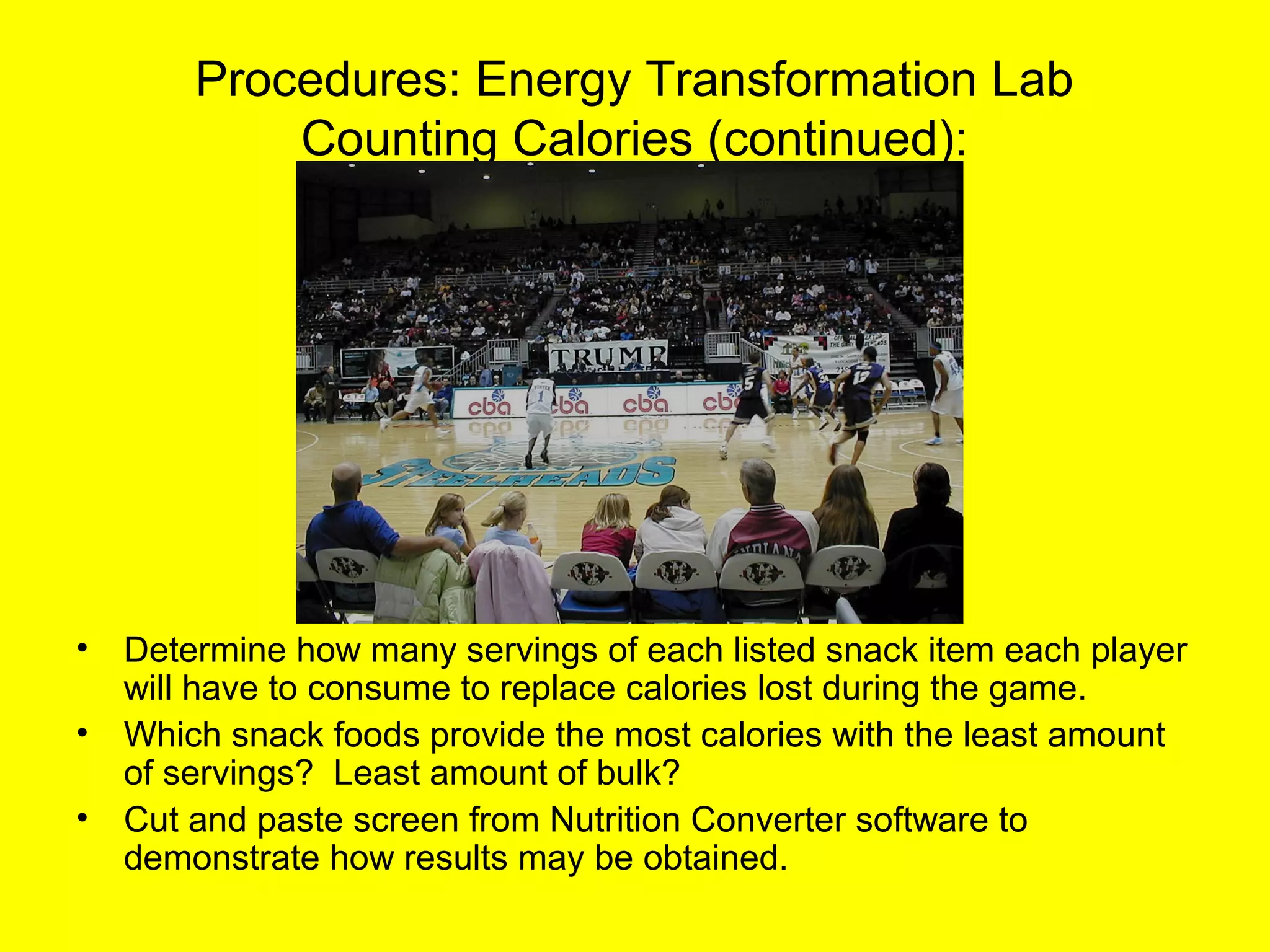 Procedures: Energy Transformation Lab
Counting Calories (continued):
• Determine how many servings of each listed snack item each player
will have to consume to replace calories lost during the game.
• Which snack foods provide the most calories with the least amount
of servings? Least amount of bulk?
• Cut and paste screen from Nutrition Converter software to
demonstrate how results may be obtained.
 