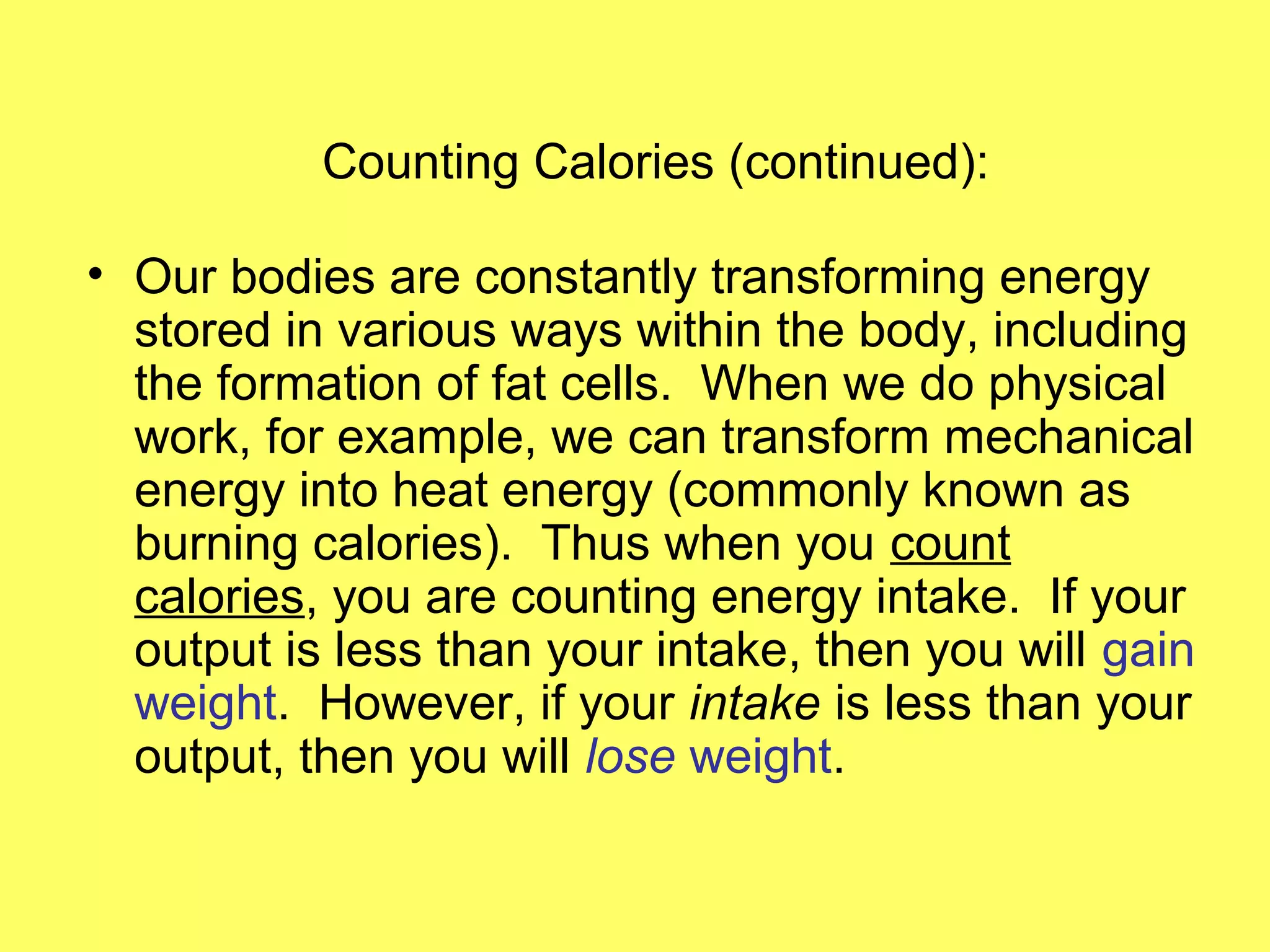 Counting Calories (continued):
• Our bodies are constantly transforming energy
stored in various ways within the body, including
the formation of fat cells. When we do physical
work, for example, we can transform mechanical
energy into heat energy (commonly known as
burning calories). Thus when you count
calories, you are counting energy intake. If your
output is less than your intake, then you will gain
weight. However, if your intake is less than your
output, then you will lose weight.
 