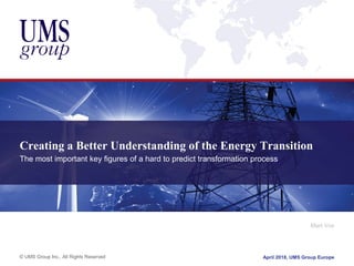 © UMS Group Inc., All Rights Reserved
Creating a Better Understanding of the Energy Transition
The most important key figures of a hard to predict transformation process
Mart Vos
April 2018, UMS Group Europe
 