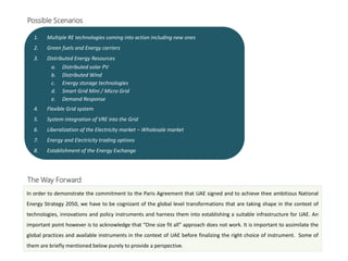 Possible Scenarios
1. Multiple RE technologies coming into action including new ones
2. Green fuels and Energy carriers
3. Distributed Energy Resources
a. Distributed solar PV
b. Distributed Wind
c. Energy storage technologies
d. Smart Grid Mini / Micro Grid
e. Demand Response
4. Flexible Grid system
5. System integration of VRE into the Grid
6. Liberalization of the Electricity market – Wholesale market
7. Energy and Electricity trading options
8. Establishment of the Energy Exchange
The Way Forward
In order to demonstrate the commitment to the Paris Agreement that UAE signed and to achieve thee ambitious National
Energy Strategy 2050, we have to be cognizant of the global level transformations that are taking shape in the context of
technologies, innovations and policy instruments and harness them into establishing a suitable infrastructure for UAE. An
important point however is to acknowledge that “One size fit all” approach does not work. It is important to assimilate the
global practices and available instruments in the context of UAE before finalizing the right choice of instrument. Some of
them are briefly mentioned below purely to provide a perspective.
 