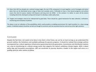 13. Given that UAE has already set a national energy target, the next VITAL component is to put together a set of strategies and action
plans that can be distributed across range of state and nonstate actors. Preferable to have a time bound programs and actions
covers the short (5 years), medium (10-15years) and long term (to 2050). In this context, it is better to cover all the sectors
including electricity, heating & cooling and transport to develop a wider policy base.
14. Targets and strategies need to be underpinned by good data. There should be a good mechanism for data collection, verification,
monitoring and evaluation of policies.
The above is just an indication of the possibilities which could provide an enabling environment for rapid transition to a clean energy
system. A detailed analysis should be carried out though to economic and non-economic barriers and arrive at the right solutions.
Despite the fact that a lot needs to be done in too short a time frame, we can be on tract as long as we understand the
ground realities, the limitations and available pathways for genuine progress. It should be realized that strategic policies
accompanied by a robust regulatory infrastructure governing electricity generation, transmission and distribution systems
are a key to transitioning to a vibrant energy sector that supports the nation’s ambitious climate targets. With a robust
policy bag and innovative prescriptions, UAE can accelerate its journey, become a leader in the region and serve as a
guiding spirit for other nations to follow.
Conclusion
 